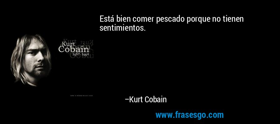 Está bien comer pescado porque no tienen sentimientos. – Kurt Cobain