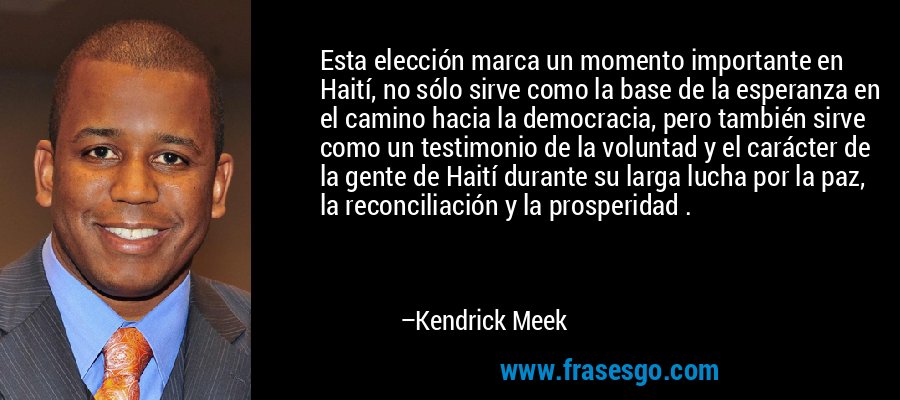 Esta elección marca un momento importante en Haití, no sólo sirve como la base de la esperanza en el camino hacia la democracia, pero también sirve como un testimonio de la voluntad y el carácter de la gente de Haití durante su larga lucha por la paz, la reconciliación y la prosperidad . – Kendrick Meek