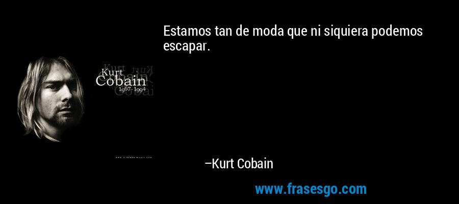 Estamos tan de moda que ni siquiera podemos escapar. – Kurt Cobain