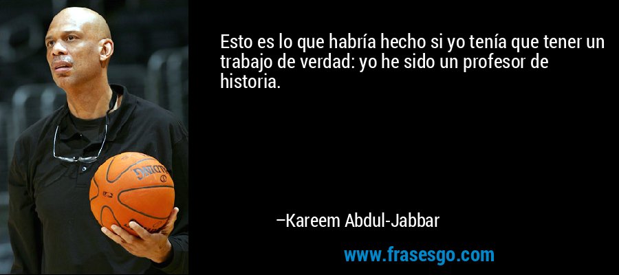 Esto es lo que habría hecho si yo tenía que tener un trabajo de verdad: yo he sido un profesor de historia. – Kareem Abdul-Jabbar