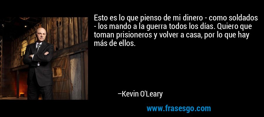 Esto es lo que pienso de mi dinero - como soldados - los mando a la guerra todos los días. Quiero que toman prisioneros y volver a casa, por lo que hay más de ellos. – Kevin O'Leary