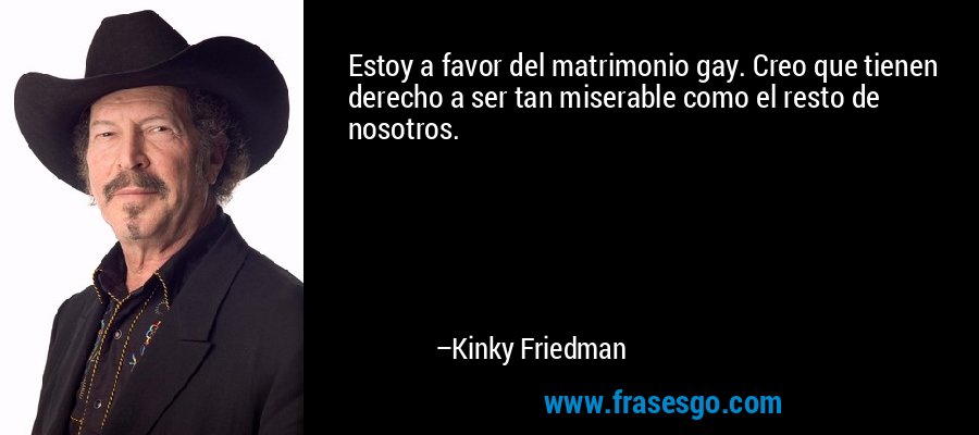 Estoy a favor del matrimonio gay. Creo que tienen derecho a ser tan miserable como el resto de nosotros. – Kinky Friedman