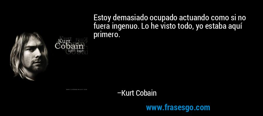 Estoy demasiado ocupado actuando como si no fuera ingenuo. Lo he visto todo, yo estaba aquí primero. – Kurt Cobain