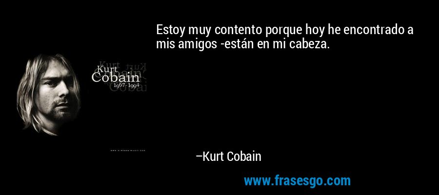 Estoy muy contento porque hoy he encontrado a mis amigos -están en mi cabeza. – Kurt Cobain