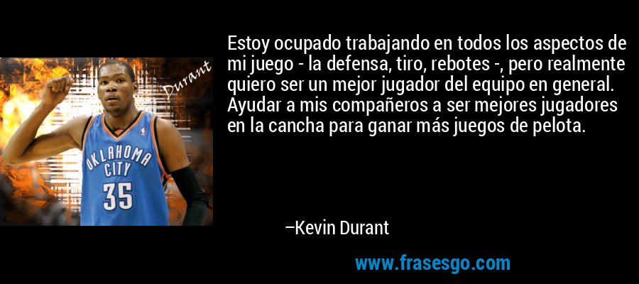 Estoy ocupado trabajando en todos los aspectos de mi juego - la defensa, tiro, rebotes -, pero realmente quiero ser un mejor jugador del equipo en general. Ayudar a mis compañeros a ser mejores jugadores en la cancha para ganar más juegos de pelota. – Kevin Durant