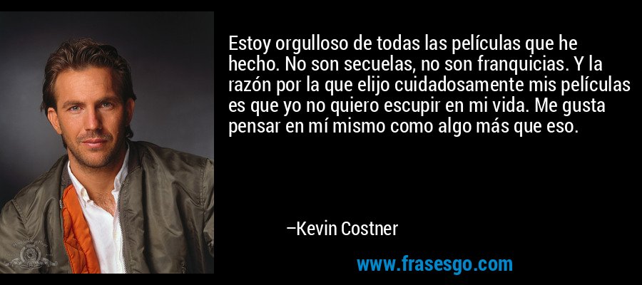 Estoy orgulloso de todas las películas que he hecho. No son secuelas, no son franquicias. Y la razón por la que elijo cuidadosamente mis películas es que yo no quiero escupir en mi vida. Me gusta pensar en mí mismo como algo más que eso. – Kevin Costner