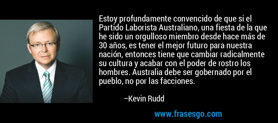 Estoy profundamente convencido de que si el Partido Laborista Australiano, una fiesta de la que he sido un orgulloso miembro desde hace más de 30 años, es tener el mejor futuro para nuestra nación, entonces tiene que cambiar radicalmente su cultura y acabar con el poder de rostro los hombres. Australia debe ser gobernado por el pueblo, no por las facciones. – Kevin Rudd