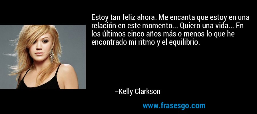 Estoy tan feliz ahora. Me encanta que estoy en una relación en este momento... Quiero una vida... En los últimos cinco años más o menos lo que he encontrado mi ritmo y el equilibrio. – Kelly Clarkson