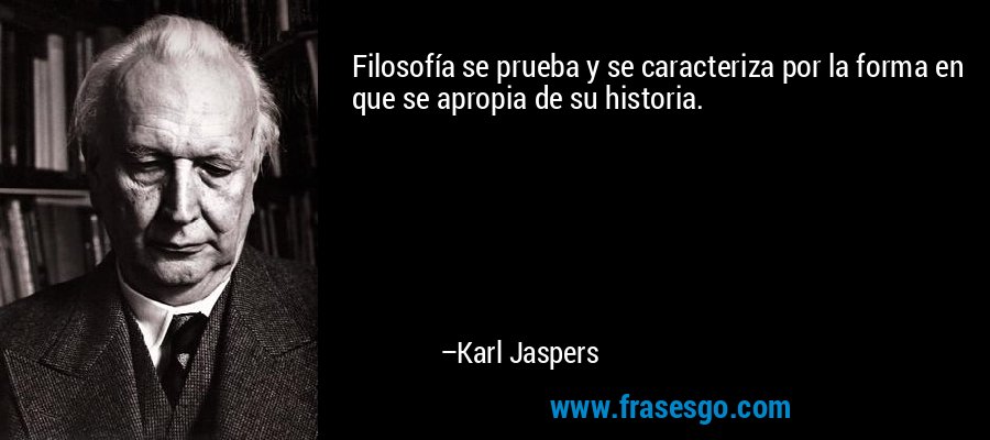 Filosofía se prueba y se caracteriza por la forma en que se apropia de su historia. – Karl Jaspers