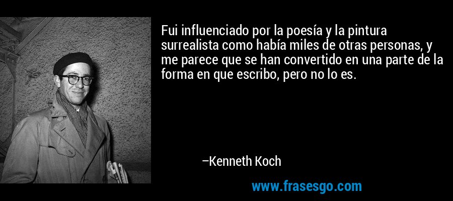Fui influenciado por la poesía y la pintura surrealista como había miles de otras personas, y me parece que se han convertido en una parte de la forma en que escribo, pero no lo es. – Kenneth Koch