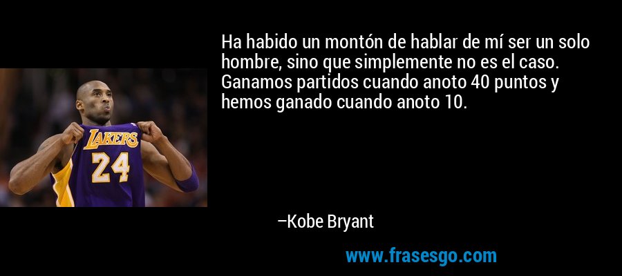 Ha habido un montón de hablar de mí ser un solo hombre, sino que simplemente no es el caso. Ganamos partidos cuando anoto 40 puntos y hemos ganado cuando anoto 10. – Kobe Bryant