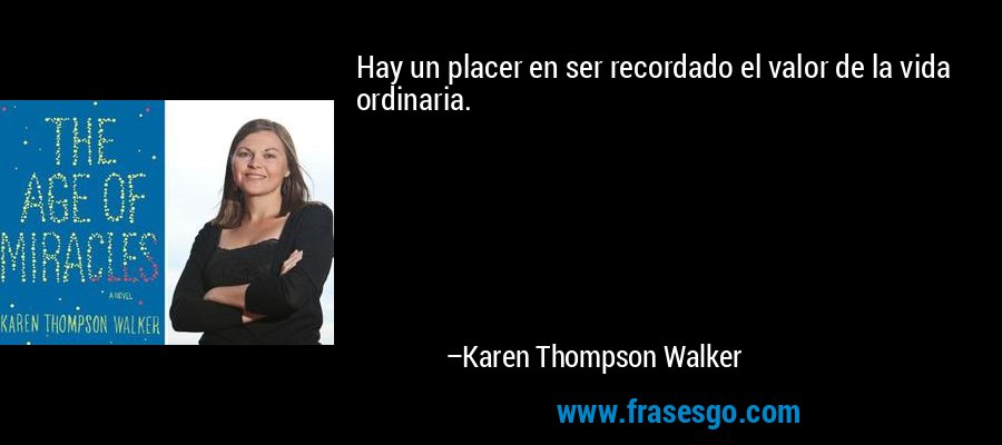Hay un placer en ser recordado el valor de la vida ordinaria. – Karen Thompson Walker