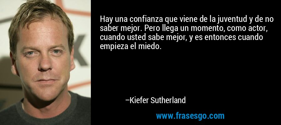 Hay una confianza que viene de la juventud y de no saber mejor. Pero llega un momento, como actor, cuando usted sabe mejor, y es entonces cuando empieza el miedo. – Kiefer Sutherland