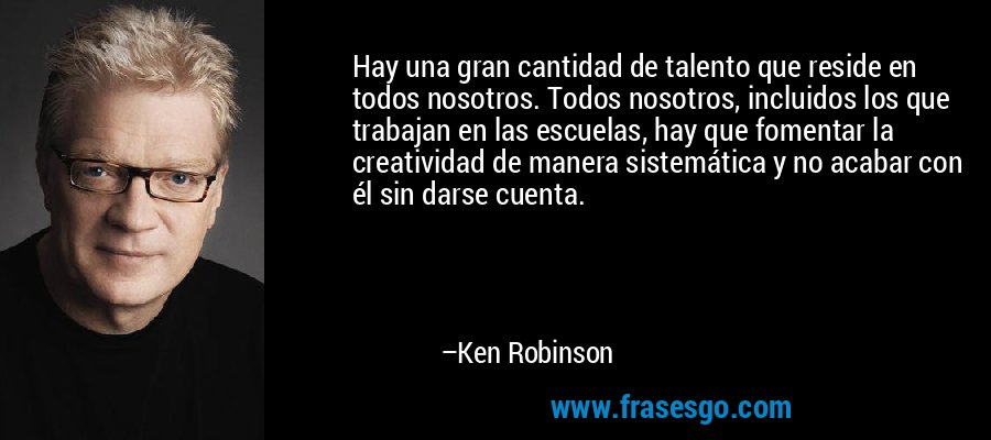 Hay una gran cantidad de talento que reside en todos nosotros. Todos nosotros, incluidos los que trabajan en las escuelas, hay que fomentar la creatividad de manera sistemática y no acabar con él sin darse cuenta. – Ken Robinson