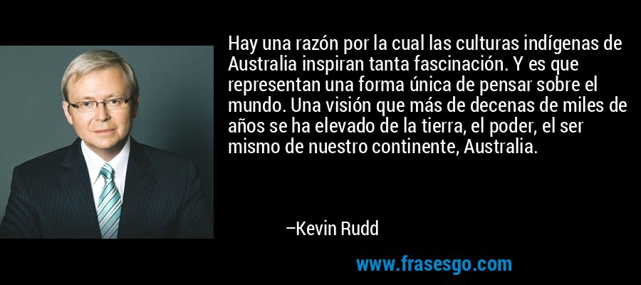 Hay una razón por la cual las culturas indígenas de Australia inspiran tanta fascinación. Y es que representan una forma única de pensar sobre el mundo. Una visión que más de decenas de miles de años se ha elevado de la tierra, el poder, el ser mismo de nuestro continente, Australia. – Kevin Rudd