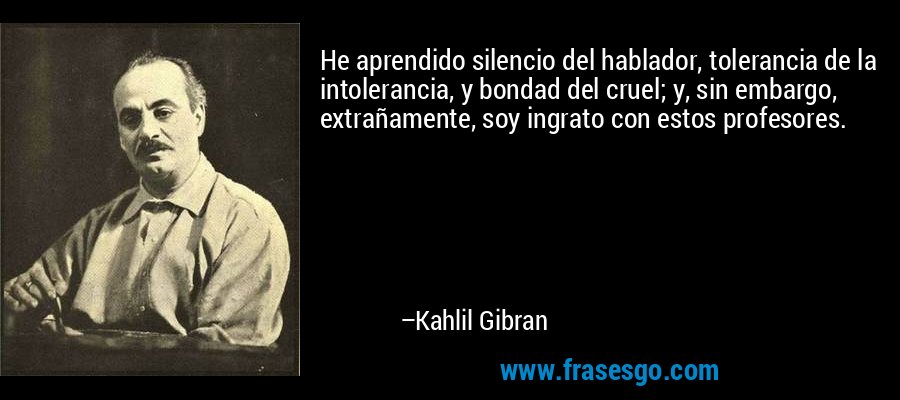 He aprendido silencio del hablador, tolerancia de la intolerancia, y bondad del cruel; y, sin embargo, extrañamente, soy ingrato con estos profesores. – Kahlil Gibran