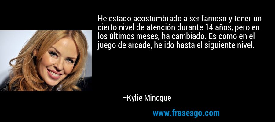 He estado acostumbrado a ser famoso y tener un cierto nivel de atención durante 14 años, pero en los últimos meses, ha cambiado. Es como en el juego de arcade, he ido hasta el siguiente nivel. – Kylie Minogue