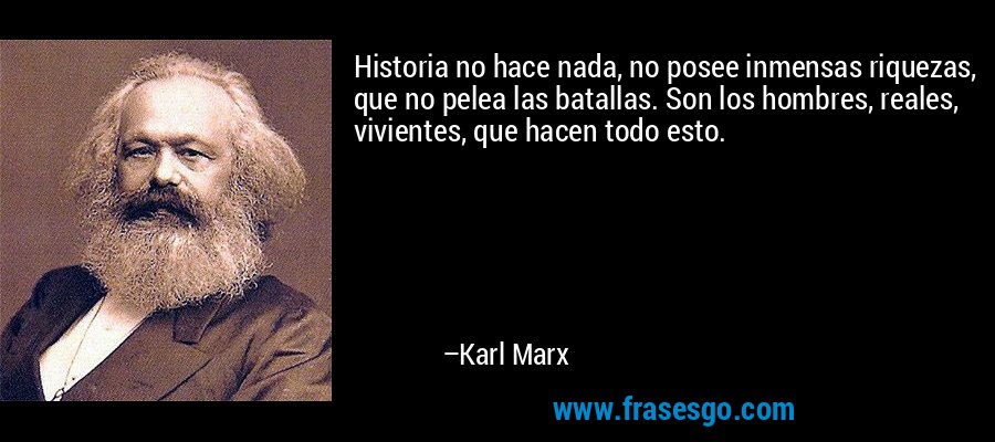 Historia no hace nada, no posee inmensas riquezas, que no pelea las batallas. Son los hombres, reales, vivientes, que hacen todo esto. – Karl Marx