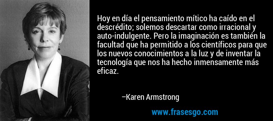 Hoy en día el pensamiento mítico ha caído en el descrédito; solemos descartar como irracional y auto-indulgente. Pero la imaginación es también la facultad que ha permitido a los científicos para que los nuevos conocimientos a la luz y de inventar la tecnología que nos ha hecho inmensamente más eficaz. – Karen Armstrong