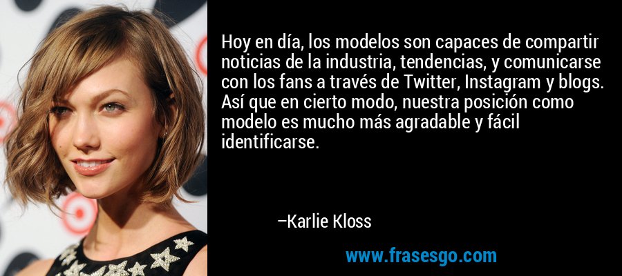Hoy en día, los modelos son capaces de compartir noticias de la industria, tendencias, y comunicarse con los fans a través de Twitter, Instagram y blogs. Así que en cierto modo, nuestra posición como modelo es mucho más agradable y fácil identificarse. – Karlie Kloss