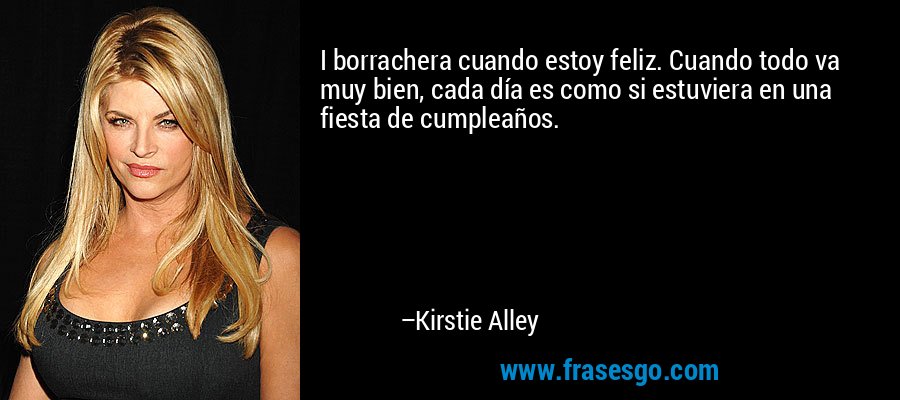 I borrachera cuando estoy feliz. Cuando todo va muy bien, cada día es como si estuviera en una fiesta de cumpleaños. – Kirstie Alley