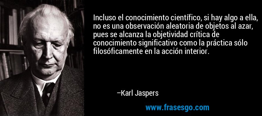 Incluso el conocimiento científico, si hay algo a ella, no es una observación aleatoria de objetos al azar, pues se alcanza la objetividad crítica de conocimiento significativo como la práctica sólo filosóficamente en la acción interior. – Karl Jaspers