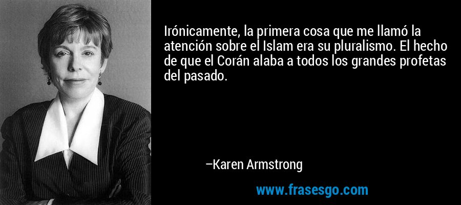 Irónicamente, la primera cosa que me llamó la atención sobre el Islam era su pluralismo. El hecho de que el Corán alaba a todos los grandes profetas del pasado. – Karen Armstrong