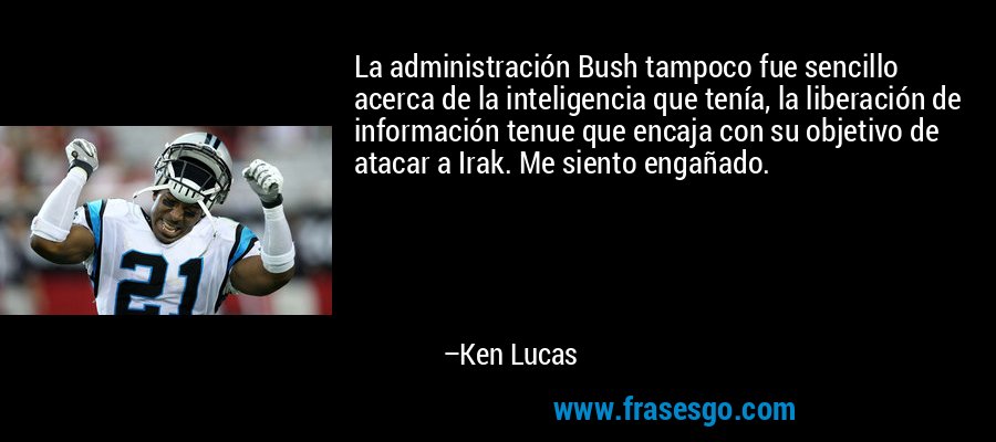 La administración Bush tampoco fue sencillo acerca de la inteligencia que tenía, la liberación de información tenue que encaja con su objetivo de atacar a Irak. Me siento engañado. – Ken Lucas