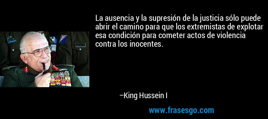 La ausencia y la supresión de la justicia sólo puede abrir el camino para que los extremistas de explotar esa condición para cometer actos de violencia contra los inocentes. – King Hussein I