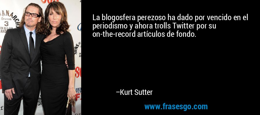 La blogosfera perezoso ha dado por vencido en el periodismo y ahora trolls Twitter por su on-the-record artículos de fondo. – Kurt Sutter