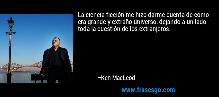 La ciencia ficción me hizo darme cuenta de cómo era grande y extraño universo, dejando a un lado toda la cuestión de los extranjeros. – Ken MacLeod