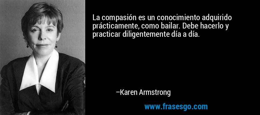 La compasión es un conocimiento adquirido prácticamente, como bailar. Debe hacerlo y practicar diligentemente día a día. – Karen Armstrong
