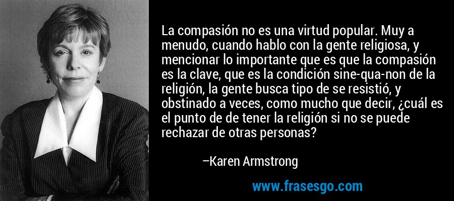La compasión no es una virtud popular. Muy a menudo, cuando hablo con la gente religiosa, y mencionar lo importante que es que la compasión es la clave, que es la condición sine-qua-non de la religión, la gente busca tipo de se resistió, y obstinado a veces, como mucho que decir, ¿cuál es el punto de de tener la religión si no se puede rechazar de otras personas? – Karen Armstrong