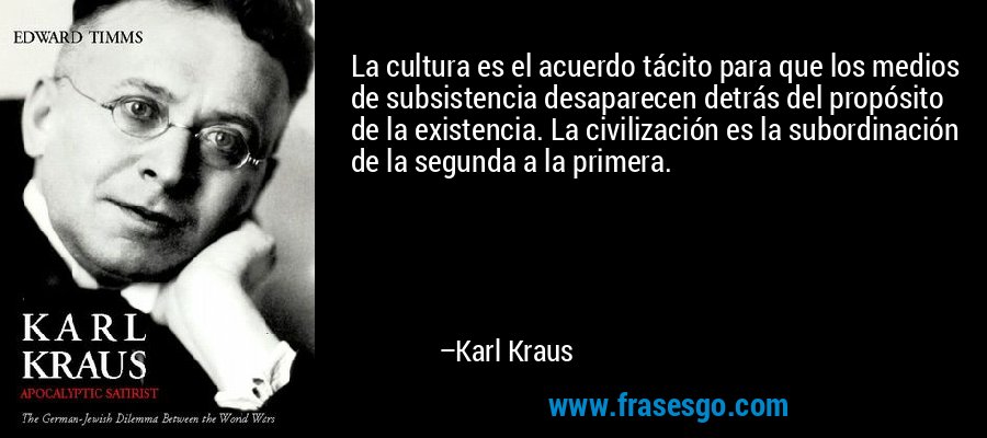 La cultura es el acuerdo tácito para que los medios de subsistencia desaparecen detrás del propósito de la existencia. La civilización es la subordinación de la segunda a la primera. – Karl Kraus