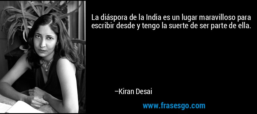 La diáspora de la India es un lugar maravilloso para escribir desde y tengo la suerte de ser parte de ella. – Kiran Desai