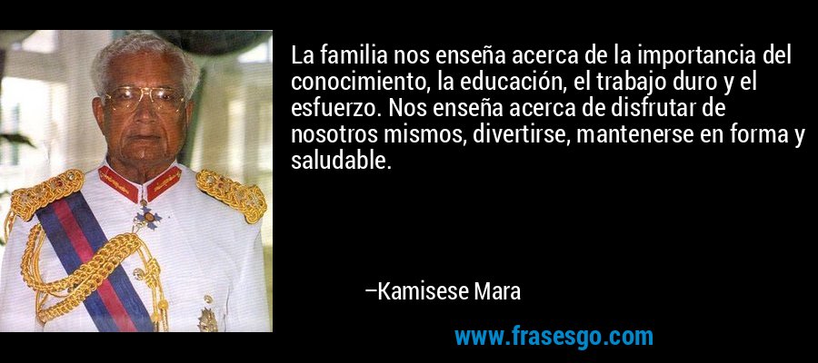 La familia nos enseña acerca de la importancia del conocimiento, la educación, el trabajo duro y el esfuerzo. Nos enseña acerca de disfrutar de nosotros mismos, divertirse, mantenerse en forma y saludable. – Kamisese Mara