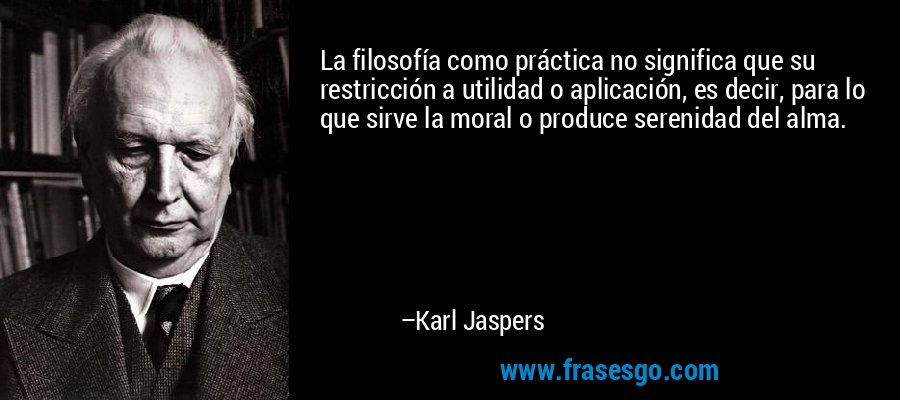 La filosofía como práctica no significa que su restricción a utilidad o aplicación, es decir, para lo que sirve la moral o produce serenidad del alma. – Karl Jaspers