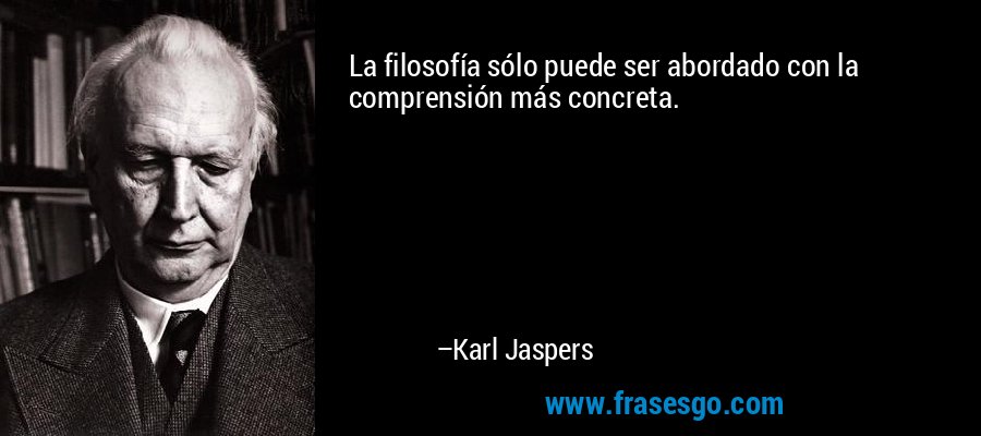 La filosofía sólo puede ser abordado con la comprensión más concreta. – Karl Jaspers