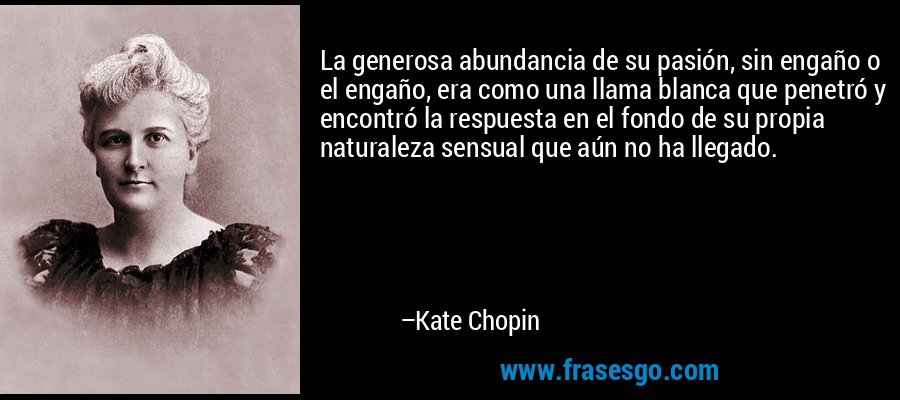 La generosa abundancia de su pasión, sin engaño o el engaño, era como una llama blanca que penetró y encontró la respuesta en el fondo de su propia naturaleza sensual que aún no ha llegado. – Kate Chopin