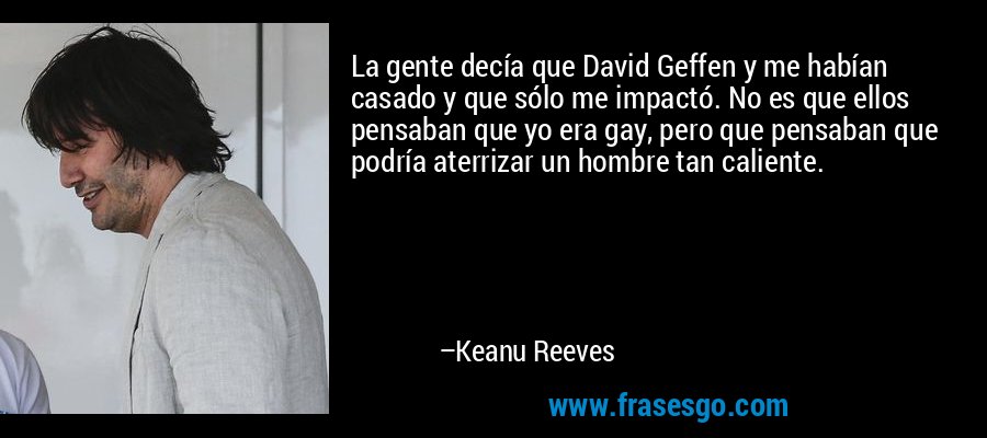 La gente decía que David Geffen y me habían casado y que sólo me impactó. No es que ellos pensaban que yo era gay, pero que pensaban que podría aterrizar un hombre tan caliente. – Keanu Reeves