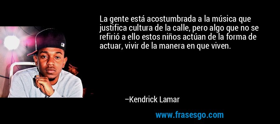 La gente está acostumbrada a la música que justifica cultura de la calle, pero algo que no se refirió a ello estos niños actúan de la forma de actuar, vivir de la manera en que viven. – Kendrick Lamar