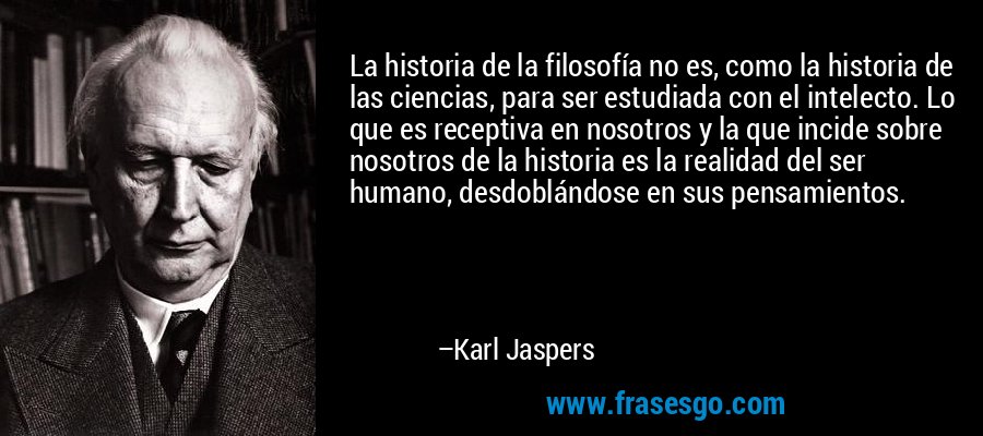 La historia de la filosofía no es, como la historia de las ciencias, para ser estudiada con el intelecto. Lo que es receptiva en nosotros y la que incide sobre nosotros de la historia es la realidad del ser humano, desdoblándose en sus pensamientos. – Karl Jaspers
