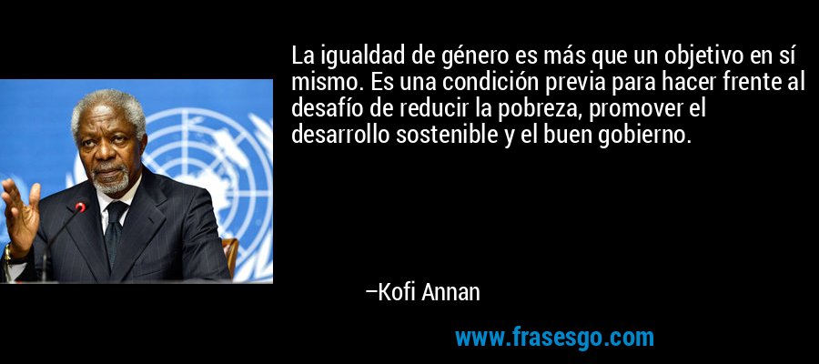 La igualdad de género es más que un objetivo en sí mismo. Es una condición previa para hacer frente al desafío de reducir la pobreza, promover el desarrollo sostenible y el buen gobierno. – Kofi Annan