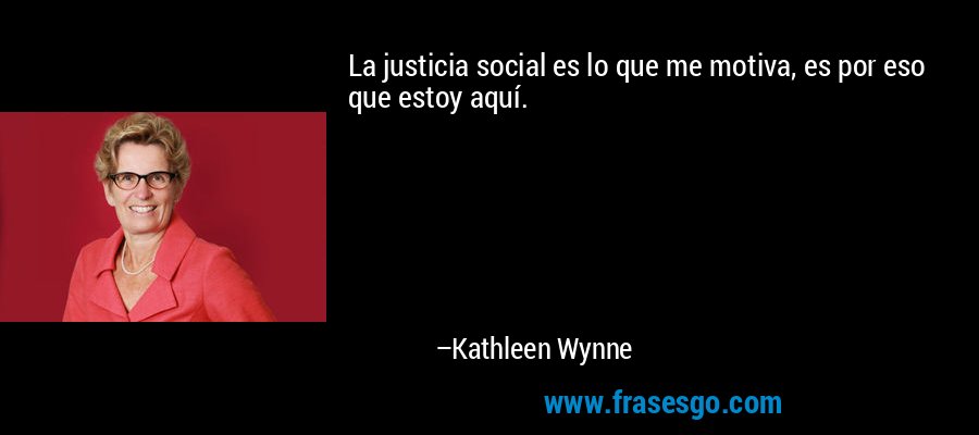 La justicia social es lo que me motiva, es por eso que estoy aquí. – Kathleen Wynne