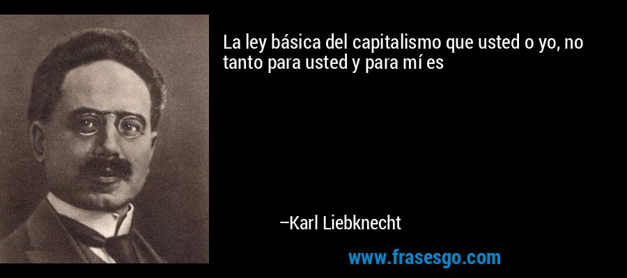 La ley básica del capitalismo que usted o yo, no tanto para usted y para mí es – Karl Liebknecht