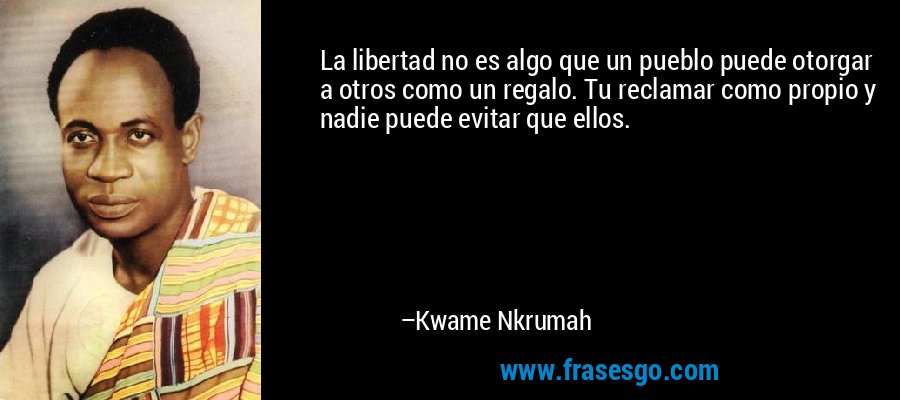 La libertad no es algo que un pueblo puede otorgar a otros como un regalo. Tu reclamar como propio y nadie puede evitar que ellos. – Kwame Nkrumah