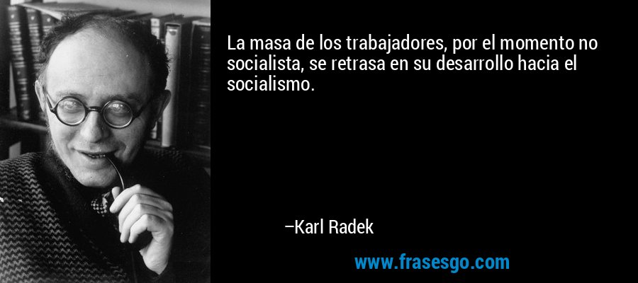 La masa de los trabajadores, por el momento no socialista, se retrasa en su desarrollo hacia el socialismo. – Karl Radek