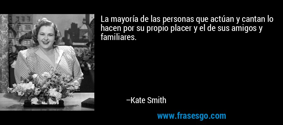 La mayoría de las personas que actúan y cantan lo hacen por su propio placer y el de sus amigos y familiares. – Kate Smith