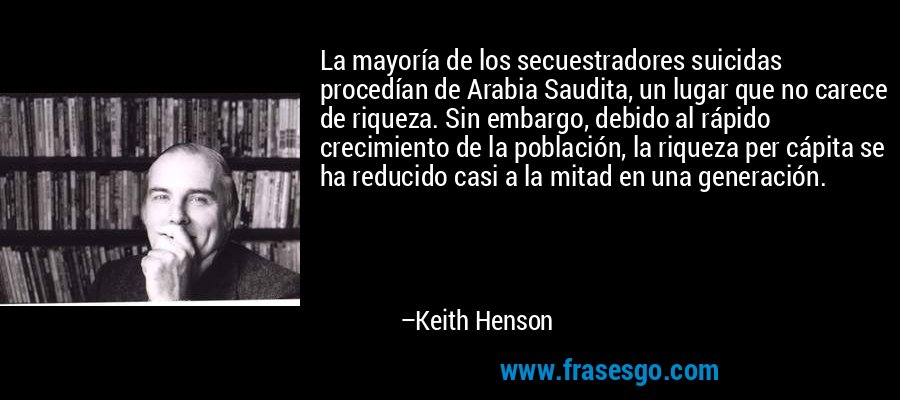 La mayoría de los secuestradores suicidas procedían de Arabia Saudita, un lugar que no carece de riqueza. Sin embargo, debido al rápido crecimiento de la población, la riqueza per cápita se ha reducido casi a la mitad en una generación. – Keith Henson