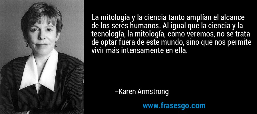 La mitología y la ciencia tanto amplían el alcance de los seres humanos. Al igual que la ciencia y la tecnología, la mitología, como veremos, no se trata de optar fuera de este mundo, sino que nos permite vivir más intensamente en ella. – Karen Armstrong
